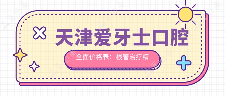 天津爱牙士口腔全面价格表：根管治疗精细服务+全瓷牙优惠+隐形牙套价格透明