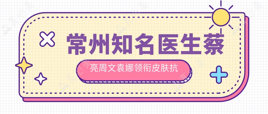 常州有名医生蔡亮周文袁娜领衔皮肤抗衰新风尚