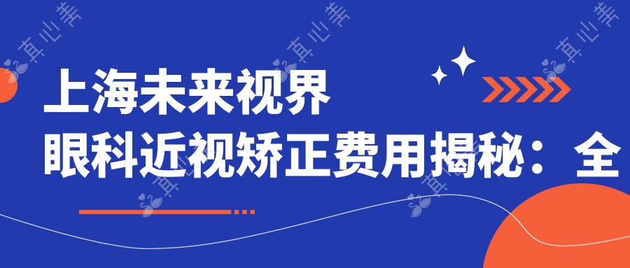 上海未来视界眼科近视矫正费用揭秘:全飞秒亲民价,半飞秒性价比,晶体植入高端选