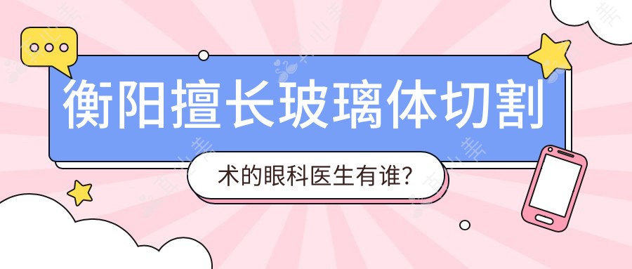衡阳擅长玻璃体切割术的眼科医生有谁?南华附一刘秋平、谭钢医生备受推崇
