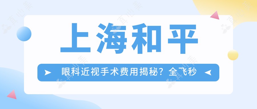 上海和平眼科近视手术费用揭秘?全飞秒近视矫正约1W+/半飞秒性价比之选近1W+/ICL晶体植入约3W+