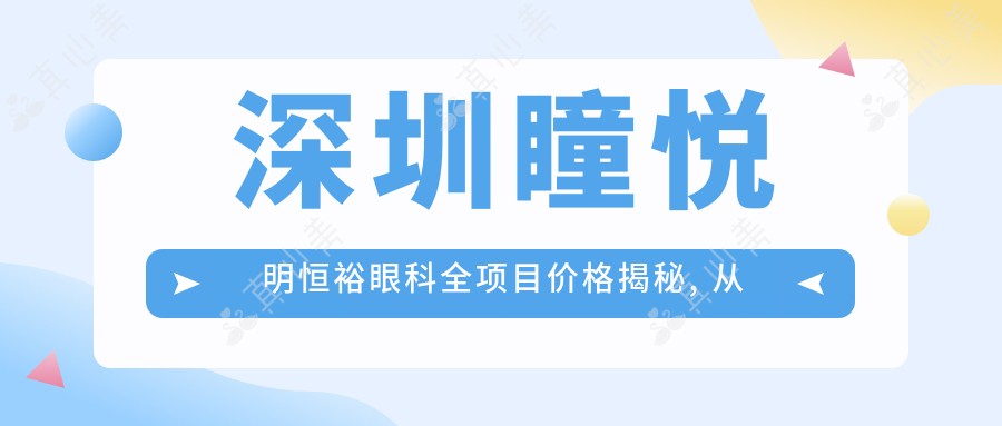 深圳瞳悦明恒裕眼科全项目价格揭秘, 从基础到高端详尽列表, 费用12800元起