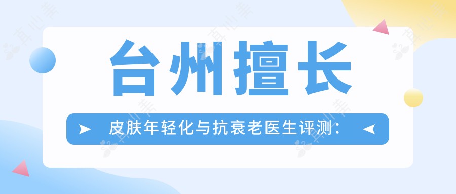 台州擅长皮肤年轻化与抗衰老医生评测:占洁、刘新、陈启伟,除皱美肤备受赞誉