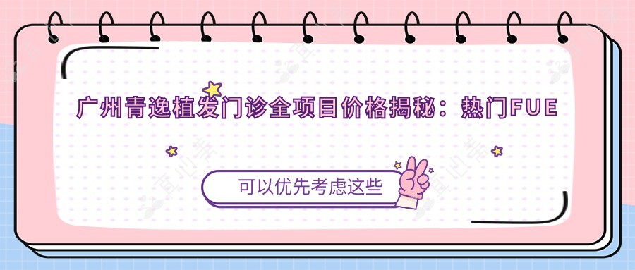 广州青逸植发门诊全项目价格揭秘:热门FUE与微针植发费用一览