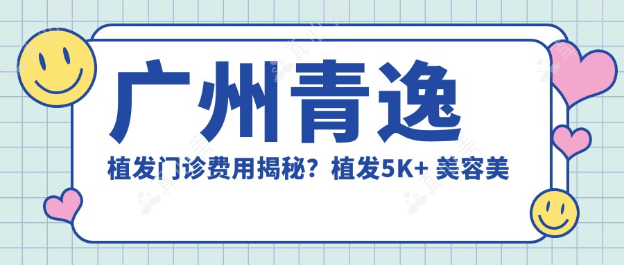 广州青逸植发门诊费用揭秘?植发5K+ 美容美体套餐8K+ 疤痕修复1W+