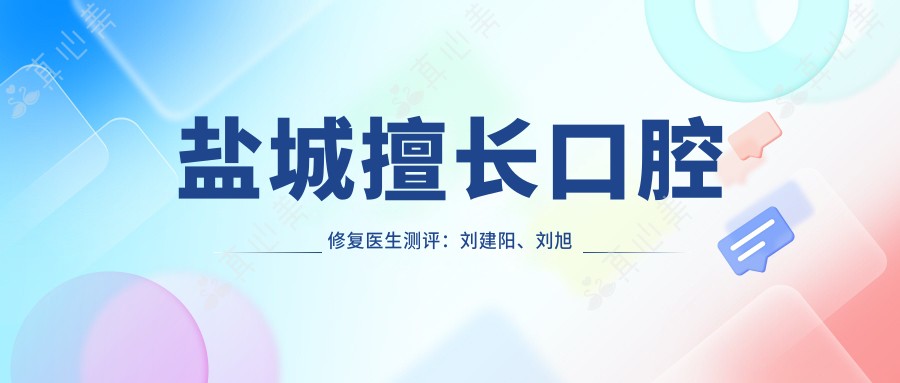 盐城擅长口腔修复医生测评:刘建阳、刘旭东、朱金舟,人工种植牙技术备受赞誉