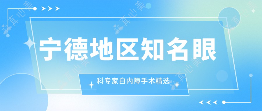 宁德地区有名眼科医生白内障手术精选盘点!技术精细广受好评!