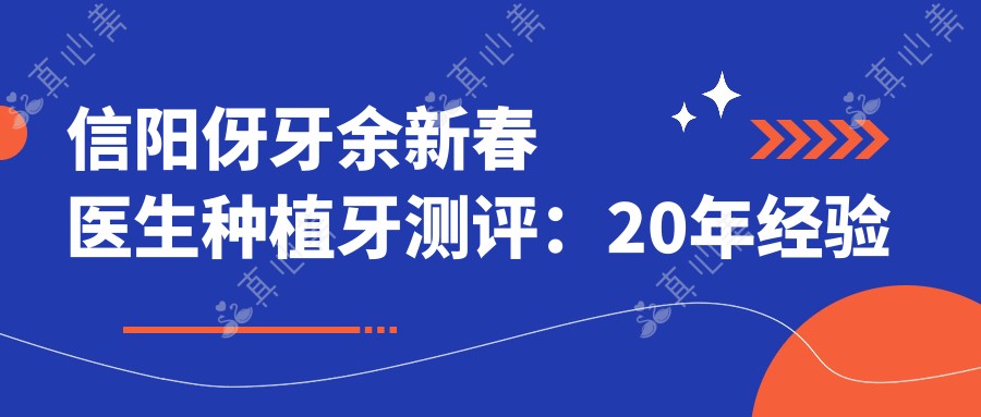 信阳伢牙余新春医生种植牙测评:20年经验做微创种植稳固自然,隐形矫正兼顾美观功能