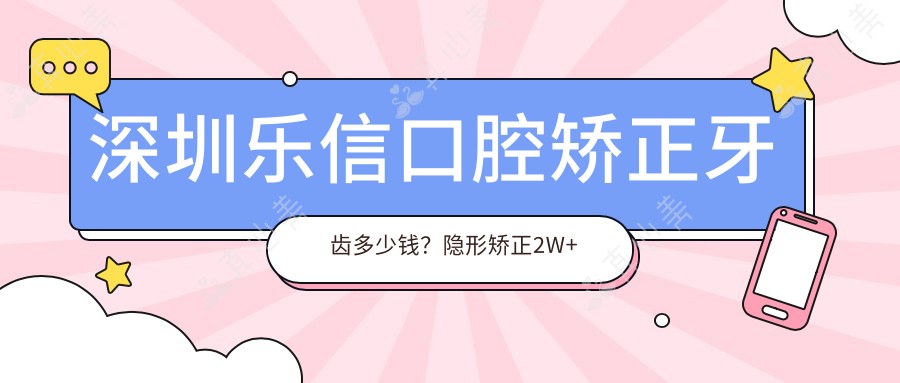 深圳乐信口腔矫正牙齿多少钱?隐形矫正2W+ 烤瓷牙3K-8K 牙齿美白1K+