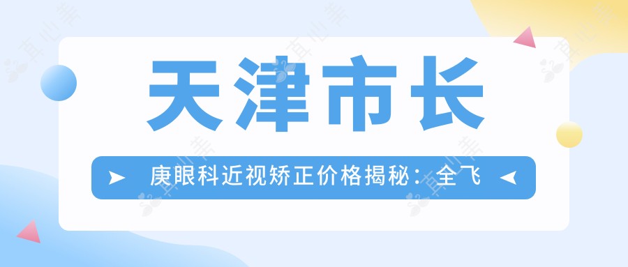 天津市长庚眼科近视矫正价格揭秘:全飞秒亲民价1W+ 半飞秒性价比之选1W- 晶体植入高端定制3W+