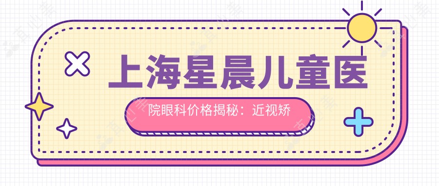 上海星晨儿童医院眼科价格揭秘:近视矫正、白内障手术等热门项目费用一览