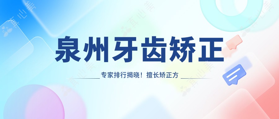 泉州牙齿矫正医生排行揭晓!擅长矫正方案、价格透明、地点详列!