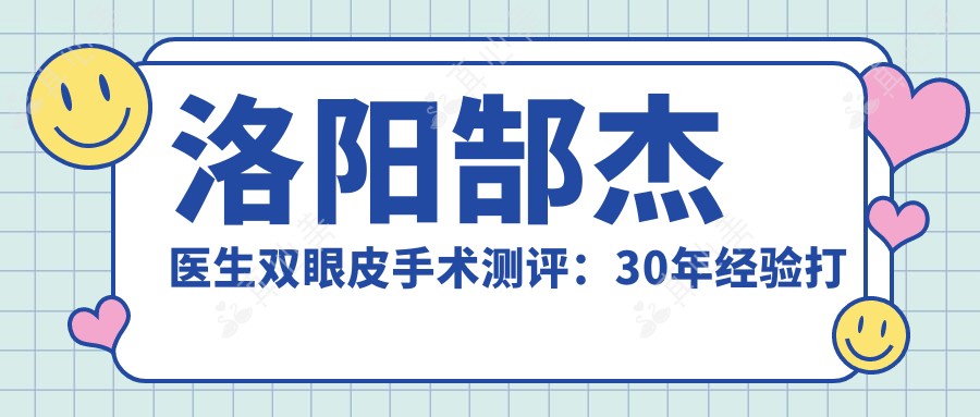 洛阳郜杰医生双眼皮手术测评:30年经验打造自然眼型,恢复较快且疤痕隐蔽