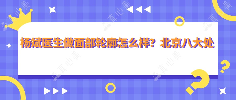 杨斌医生做面部轮廓怎么样?北京八大处整形医生信息一览