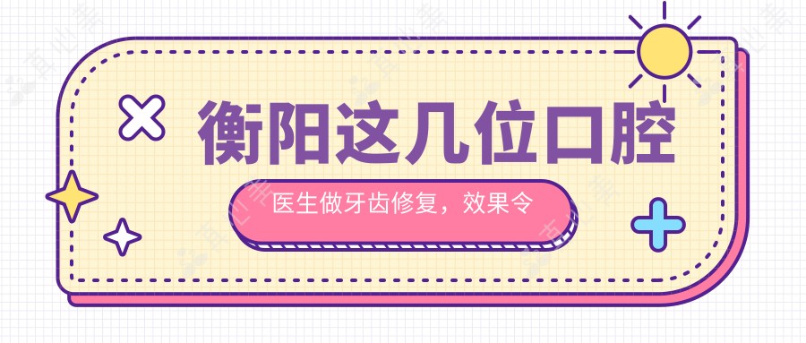 衡阳这几位口腔医生做牙齿修复,疗效令人称赞