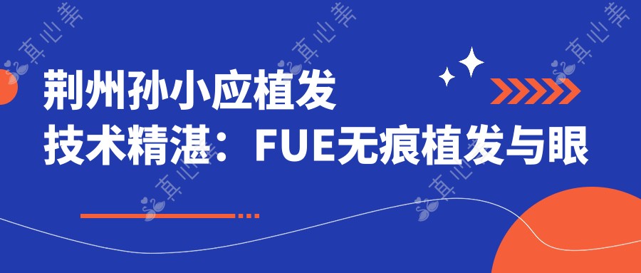 荆州孙小应植发技术精细:FUE无痕植发与眼部鼻部整形医生
