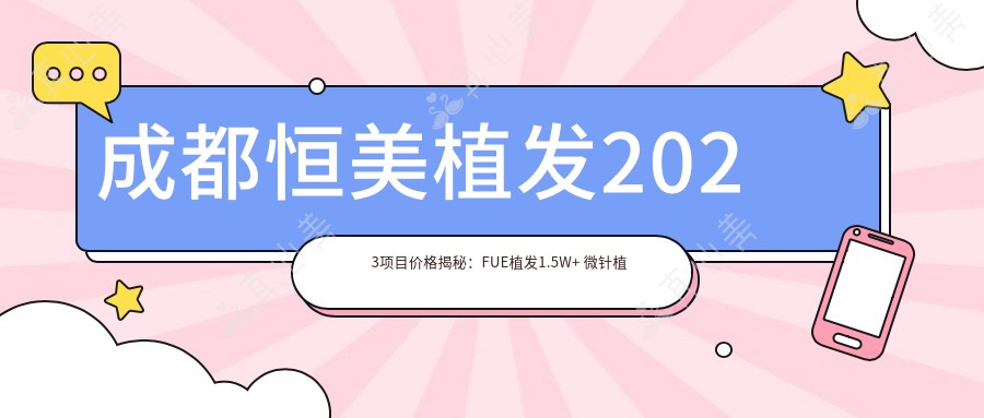 成都恒美植发2023项目价格揭秘:FUE植发1.5W+ 微针植发2W+ 头皮养护套餐5K+