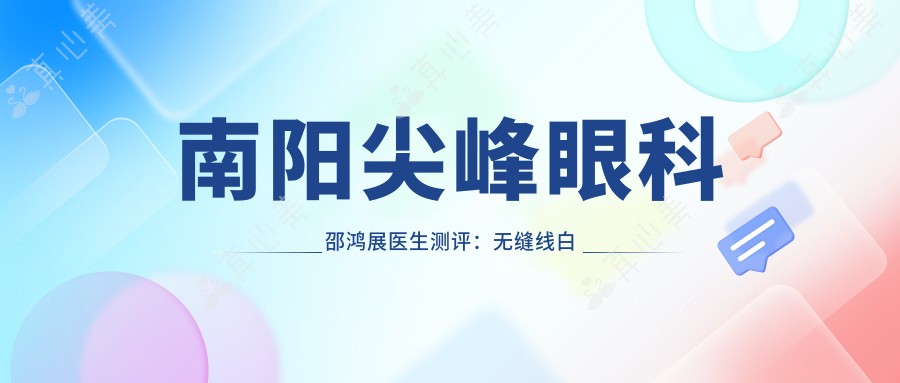 南阳尖峰眼科邵鸿展医生测评:无缝线白内障手术恢复较快,ICL晶体植入矫正超高度近视疗效稳