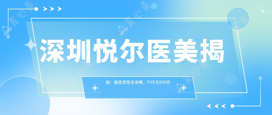 深圳悦尔医美揭秘:植发类型全攻略,FUE与DHI价格一览