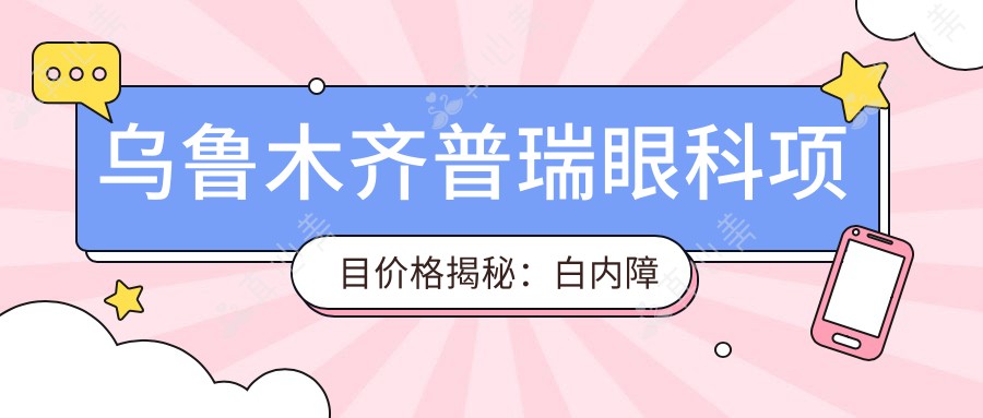 乌鲁木齐普瑞眼科项目价格揭秘:白内障超声乳化6800元起,麻痹性斜视矫正9500元起,半飞秒激光近视16800元起