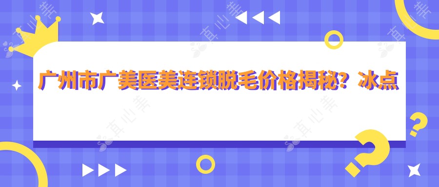 广州市广美医美连锁脱毛价格揭秘?冰点脱毛3K-8K/光子脱毛2K-5K/激光脱毛4K-9K