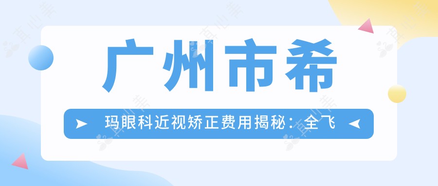 广州市希玛眼科近视矫正费用揭秘：全飞秒亲民价1万多/ICL晶体植入2万+起