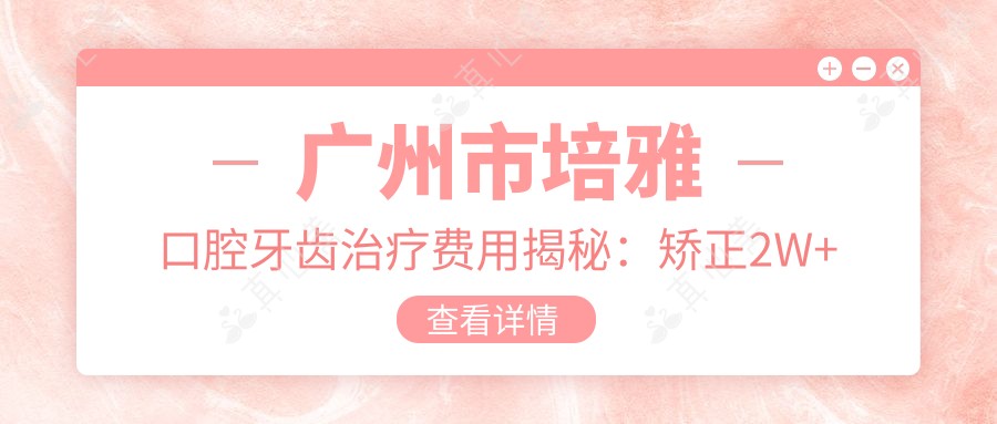 广州市培雅口腔牙齿治疗费用揭秘:矫正2W+ 烤瓷牙3K+/颗 种植牙1W+起