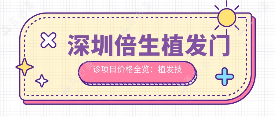 深圳倍生植发门诊项目价格全览:植发技术fue精细到发际线调整,费用明细公开
