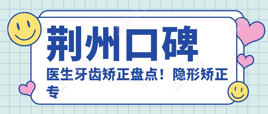 荆州口碑医生牙齿矫正盘点!隐形矫正医生技术获赞!