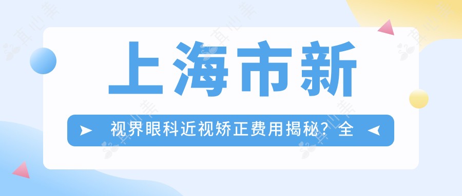 上海市新视界眼科近视矫正费用揭秘?全飞秒近视手术近2W/半飞秒优惠价1.5W起/ICL晶体植入约3W+