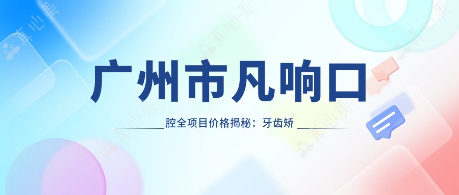 广州市凡响口腔全项目价格揭秘:牙齿矫正2W+ 美白1K+ 种植牙1.5W+