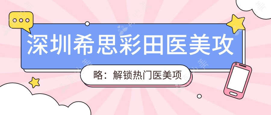 深圳希思彩田医美攻略:解锁热门医美项目价格表,变好看不再迷茫!