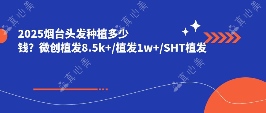 2025烟台头发种植多少钱?微创植发8.5k+/植发1w+/SHT植发技术1w+