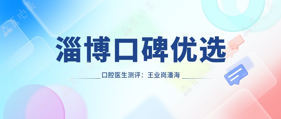 淄博口碑优选口腔医生测评:王业岗潘海全赵化旻擅长种植修复正畸