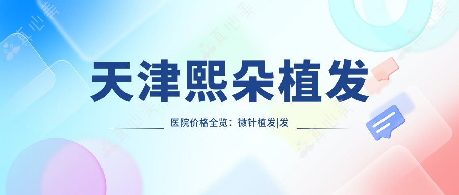 天津熙朵植发医院价格全览:微针植发|发际线调整|FUE|疤痕修复+生长因子|无痕植发项目费用详解