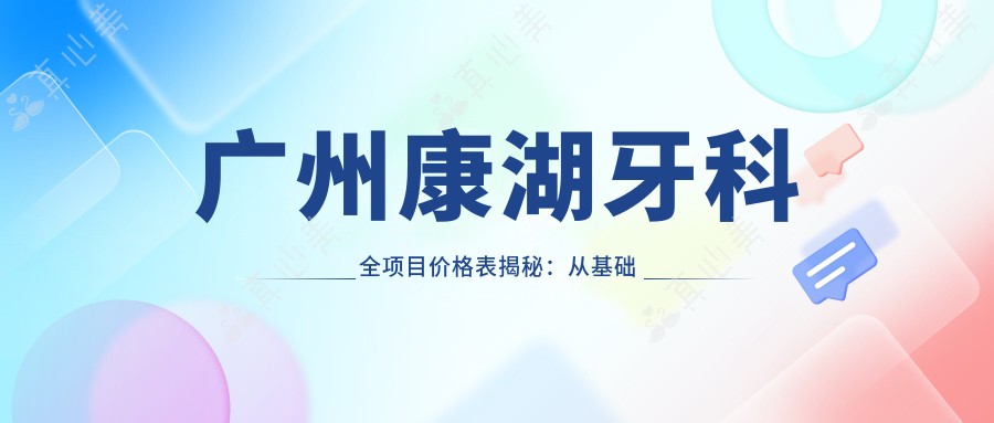 广州康湖牙科全项目价格表揭秘:从基础到多面治疗,详细费用2800元起