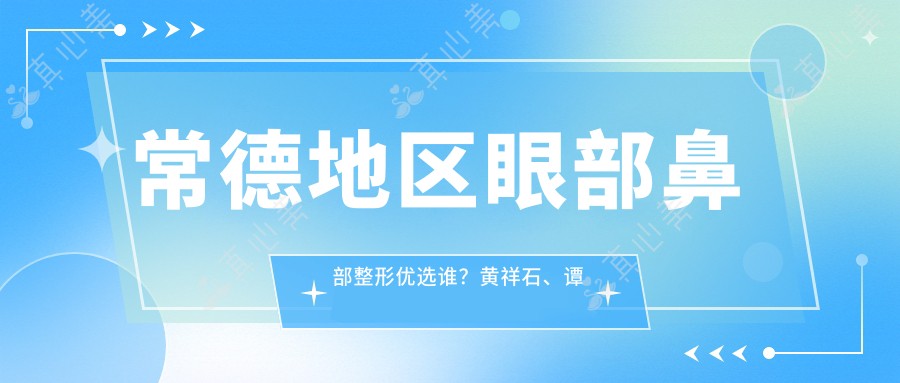 常德地区眼部鼻部整形优选谁?黄祥石、谭敏、李倩三位医生技术赞