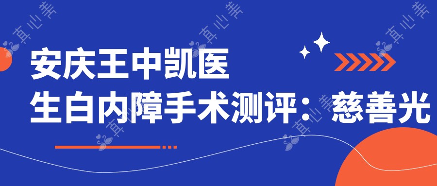 安庆王中凯医生白内障手术测评:慈善光明行发起人,400例免费手术零感染口碑佳