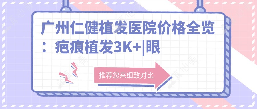 广州仁健植发医院价格全览:疤痕植发3K+|眼周植发4K+|无痕植发实惠+多面项目详解