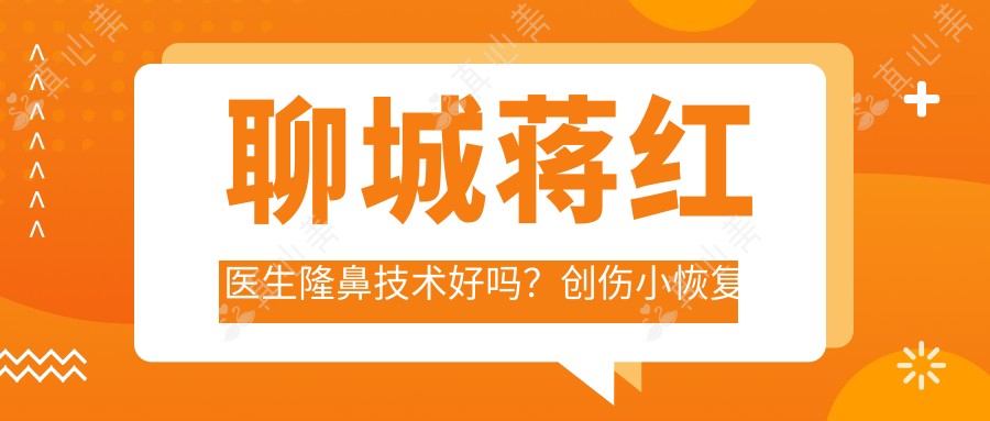 聊城蒋红医生隆鼻技术好吗?创伤小恢复较快,附实例对比及医院预约方式
