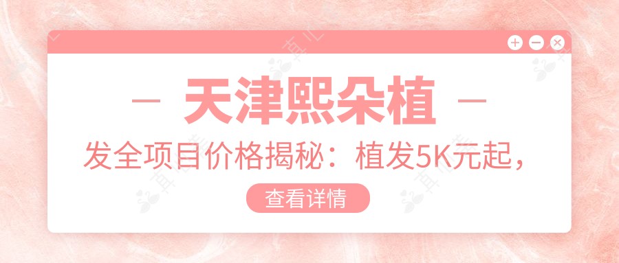 天津熙朵植发全项目价格揭秘:植发5K元起,发际线调整8K元起,头皮养护套餐3K元起
