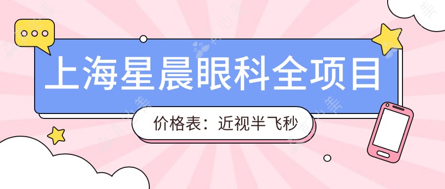 上海星晨眼科全项目价格表:近视半飞秒全飞秒详询,散光弱视矫正+角膜塑形镜费用一览