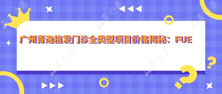 广州青逸植发门诊全类型项目价格揭秘：FUE与微针植发性价比大起底