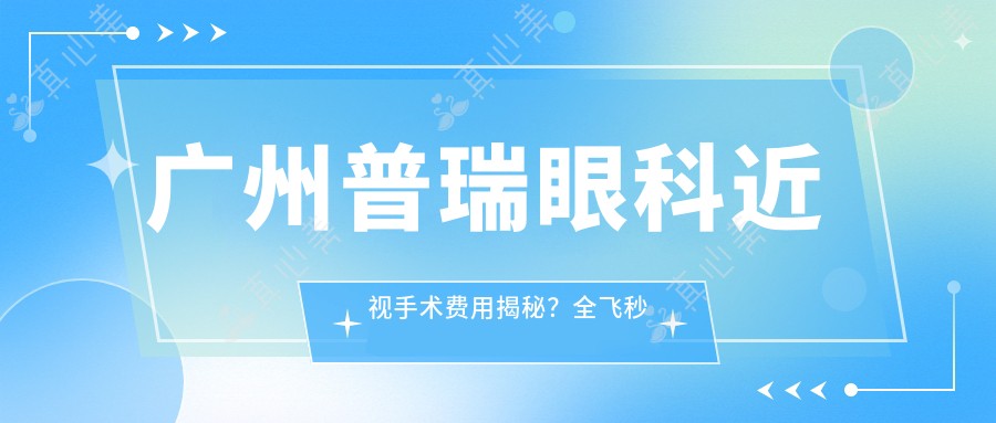 广州普瑞眼科近视手术费用揭秘？全飞秒亲民价1W+起/半飞秒性价比之选1.5W+/ICL晶体植入高端定制3W+