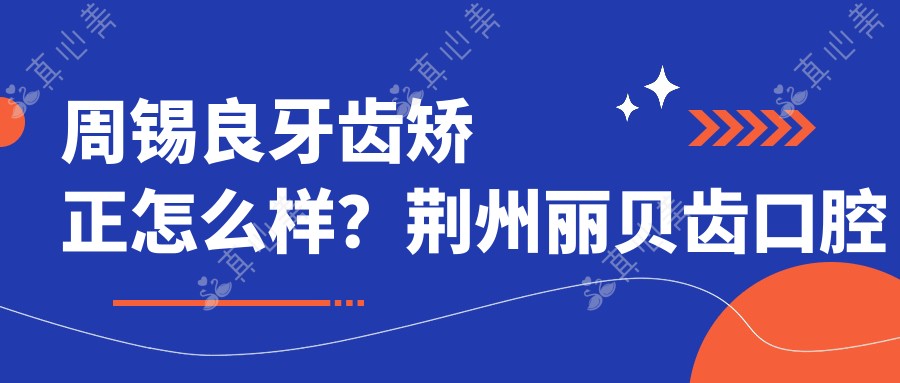 周锡良牙齿矫正怎么样？荆州丽贝齿口腔医生信息分享