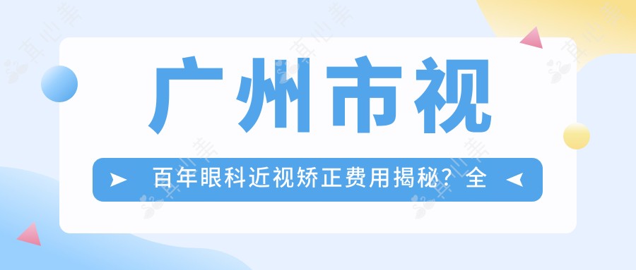 广州市视百年眼科近视矫正费用揭秘?全飞秒近视手术约1W+ / 半飞秒亲民价近1W / ICL晶体植入2.5W+起