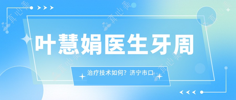 叶慧娟医生牙周治疗技术如何？济宁市口腔医院牙周病与根管治疗专家解析
