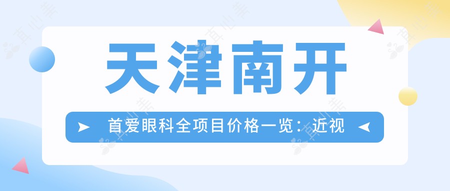 天津南开首爱眼科全项目价格一览：近视远视矫正+白内障手术+ICL晶体植入等费用详询