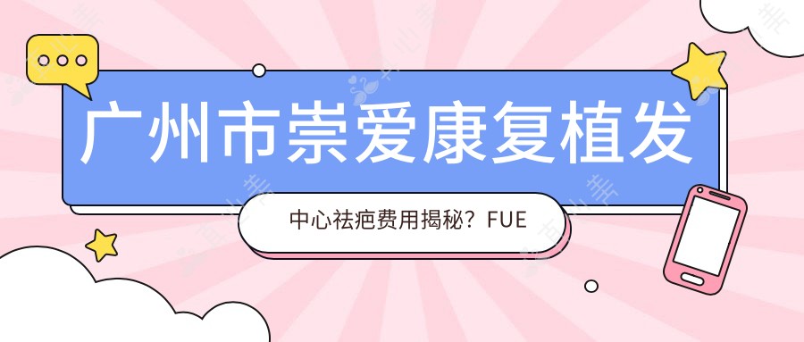广州市崇爱康复植发中心祛疤费用揭秘？FUE植发2W+ 疤痕修复1.5W+ 头皮养护套餐8K+