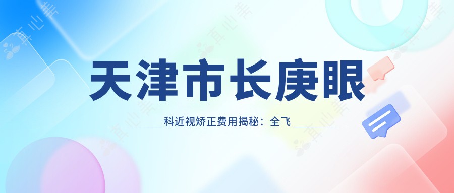天津市长庚眼科近视矫正费用揭秘:全飞秒近视手术约1W+、ICL晶体植入近3W+、半飞秒性价比之选1W左右